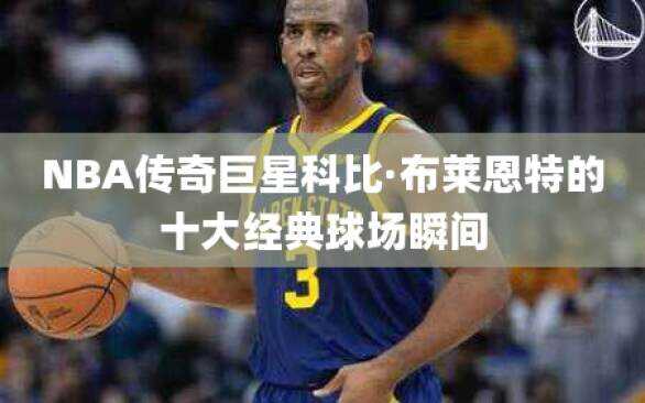 NBA传奇巨星科比·布莱恩特的十大经典球场瞬间